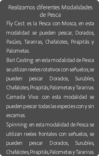 Realizamos diferentes Modalidades de Pesca
Fly Cast: es la Pesca con Mosca, en esta modalidad se pueden pescar, Dorados, Pacúes, Tarariras, Chafalotes, Pirapitás y Palometas.
Bait Casting: en esta modalidad de Pesca se utilizan reeles rotativos con señuelos, se pueden pescar Dorados, Surubíes, Chafalotes, Pirapitás, Palometas y Tarariras.
Carnada Viva: con esta modalidad se pueden pescar todas las especies con y sin escamas.
Spinning: en esta modalidad de Pesca se utilizan reeles frontales con señuelos, se pueden pescar Dorados, Surubíes, Chafalotes, Pirapitás, Palometas y Tarariras.