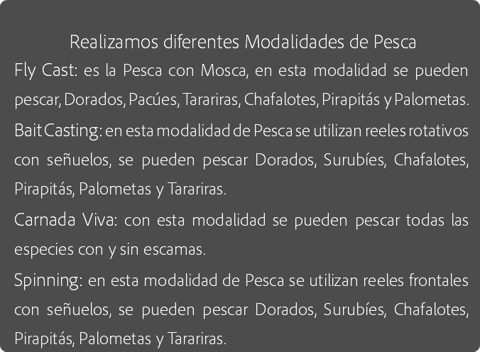 
Realizamos diferentes Modalidades de Pesca
Fly Cast: es la Pesca con Mosca, en esta modalidad se pueden pescar, Dorados, Pacúes, Tarariras, Chafalotes, Pirapitás y Palometas.
Bait Casting: en esta modalidad de Pesca se utilizan reeles rotativos con señuelos, se pueden pescar Dorados, Surubíes, Chafalotes, Pirapitás, Palometas y Tarariras.
Carnada Viva: con esta modalidad se pueden pescar todas las especies con y sin escamas.
Spinning: en esta modalidad de Pesca se utilizan reeles frontales con señuelos, se pueden pescar Dorados, Surubíes, Chafalotes, Pirapitás, Palometas y Tarariras.